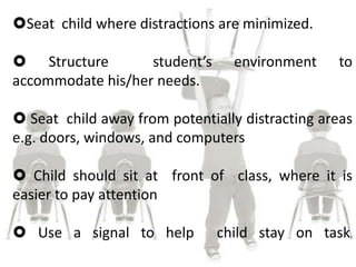 Seat child where distractions are minimized.
 Structure student’s environment to
accommodate his/her needs.
 Seat child away from potentially distracting areas
e.g. doors, windows, and computers
 Child should sit at front of class, where it is
easier to pay attention
 Use a signal to help child stay on task.
 