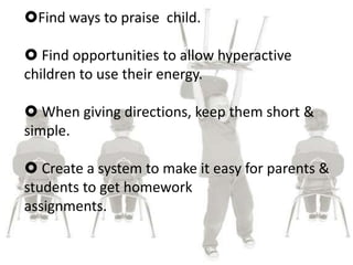 Find ways to praise child.
 Find opportunities to allow hyperactive
children to use their energy.
 When giving directions, keep them short &
simple.
 Create a system to make it easy for parents &
students to get homework
assignments.
 