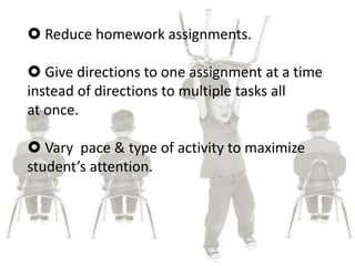  Reduce homework assignments.
 Give directions to one assignment at a time
instead of directions to multiple tasks all
at once.
 Vary pace & type of activity to maximize
student’s attention.
 