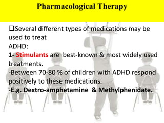 Pharmacological Therapy
Several different types of medications may be
used to treat
ADHD:
1- Stimulants are best-known & most widely used
treatments.
-Between 70-80 % of children with ADHD respond
positively to these medications.
-E.g. Dextro-amphetamine & Methylphenidate.
 