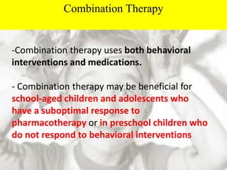 Combination Therapy
-Combination therapy uses both behavioral
interventions and medications.
- Combination therapy may be beneficial for
school-aged children and adolescents who
have a suboptimal response to
pharmacotherapy or in preschool children who
do not respond to behavioral interventions
 