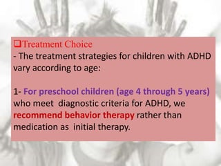 Treatment Choice
- The treatment strategies for children with ADHD
vary according to age:
1- For preschool children (age 4 through 5 years)
who meet diagnostic criteria for ADHD, we
recommend behavior therapy rather than
medication as initial therapy.
 