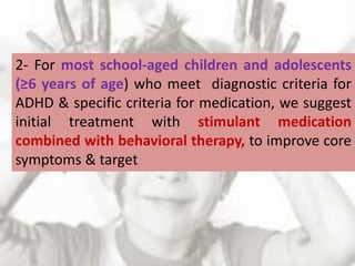 2- For most school-aged children and adolescents
(≥6 years of age) who meet diagnostic criteria for
ADHD & specific criteria for medication, we suggest
initial treatment with stimulant medication
combined with behavioral therapy, to improve core
symptoms & target
 