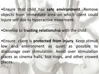 •Ensure that child has safe environment. Remove
objects from immediate area on which client could
injure self due to hyperactive movement.
•Develop to trusting relationship with the child.
•Ensure client is protected from injury. Keep stimuli
low and environment as quiet as possible to
discourage over stimulation. Avoid over stimulation
places as cinema halls, bus stops, and other crowed
places.
 