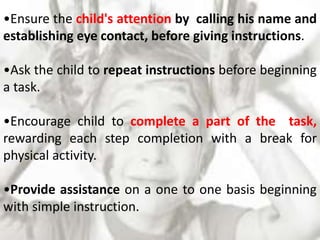 •Ensure the child's attention by calling his name and
establishing eye contact, before giving instructions.
•Ask the child to repeat instructions before beginning
a task.
•Encourage child to complete a part of the task,
rewarding each step completion with a break for
physical activity.
•Provide assistance on a one to one basis beginning
with simple instruction.
 