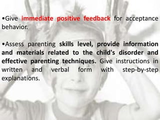 •Give immediate positive feedback for acceptance
behavior.
•Assess parenting skills level, provide information
and materials related to the child's disorder and
effective parenting techniques. Give instructions in
written and verbal form with step-by-step
explanations.
 
