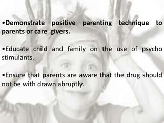 •Demonstrate positive parenting technique to
parents or care givers.
•Educate child and family on the use of psycho
stimulants.
•Ensure that parents are aware that the drug should
not be with drawn abruptly.
 