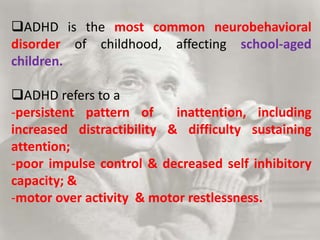 ADHD is the most common neurobehavioral
disorder of childhood, affecting school-aged
children.
ADHD refers to a
-persistent pattern of inattention, including
increased distractibility & difficulty sustaining
attention;
-poor impulse control & decreased self inhibitory
capacity; &
-motor over activity & motor restlessness.
 