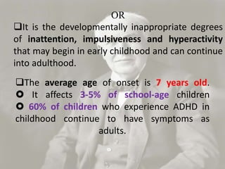 The average age of onset is 7 years old.
 It affects 3-5% of school-age children
 60% of children who experience ADHD in
childhood continue to have symptoms as
adults.
OR
It is the developmentally inappropriate degrees
of inattention, impulsiveness and hyperactivity
that may begin in early childhood and can continue
into adulthood.
 