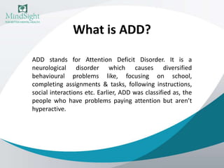 What is ADD?
ADD stands for Attention Deficit Disorder. It is a
neurological disorder which causes diversified
behavioural problems like, focusing on school,
completing assignments & tasks, following instructions,
social interactions etc. Earlier, ADD was classified as, the
people who have problems paying attention but aren’t
hyperactive.
 