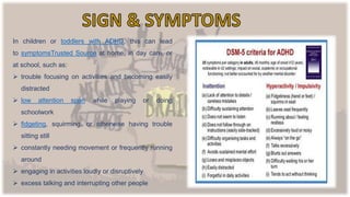 In children or toddlers with ADHD, this can lead
to symptomsTrusted Source at home, in day care, or
at school, such as:
 trouble focusing on activities and becoming easily
distracted
 low attention span while playing or doing
schoolwork
 fidgeting, squirming, or otherwise having trouble
sitting still
 constantly needing movement or frequently running
around
 engaging in activities loudly or disruptively
 excess talking and interrupting other people
 
