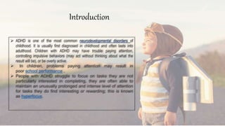  ADHD is one of the most common neurodevelopmental disorders of
childhood. It is usually first diagnosed in childhood and often lasts into
adulthood. Children with ADHD may have trouble paying attention,
controlling impulsive behaviors (may act without thinking about what the
result will be), or be overly active.
 In children, problems paying attention may result in
poor school performance .
 People with ADHD struggle to focus on tasks they are not
particularly interested in completing, they are often able to
maintain an unusually prolonged and intense level of attention
for tasks they do find interesting or rewarding; this is known
as hyperfocus.
Introduction
 