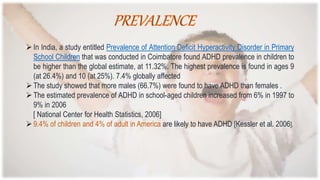 In India, a study entitled Prevalence of Attention Deficit Hyperactivity Disorder in Primary
School Children that was conducted in Coimbatore found ADHD prevalence in children to
be higher than the global estimate, at 11.32%. The highest prevalence is found in ages 9
(at 26.4%) and 10 (at 25%). 7.4% globally affected
The study showed that more males (66.7%) were found to have ADHD than females .
The estimated prevalence of ADHD in school-aged children increased from 6% in 1997 to
9% in 2006
[ National Center for Health Statistics, 2006]
9.4% of children and 4% of adult in America are likely to have ADHD [Kessler et al. 2006].
 