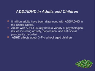 ADD/ADHD in Adults and Children

➲   8 million adults have been diagnosed with ADD/ADHD in
    the United States.
➲   Adults with ADHD usually have a variety of psychological
    issues including anxiety, depression, and anti social
    personality disorder/
➲    ADHD affects about 3-7% school aged children
 