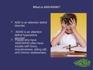 What is ADD/ADHD?




➲   ADD is an attention deficit
    disorder.

➲    ADHD is an attention
    deficit hyperactive
    disorder.
➲   People who have
    ADD/ADHD often have
    trouble with focus,
    impulsiveness, sitting still,
    and chronic restlessness.
 