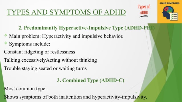 10
TYPES AND SYMPTOMS OF ADHD
2. Predominantly Hyperactive-Impulsive Type (ADHD-PHI)
 Main problem: Hyperactivity and impulsive behavior.
 Symptoms include:
Constant fidgeting or restlessness
Talking excessivelyActing without thinking
Trouble staying seated or waiting turns
3. Combined Type (ADHD-C)
Most common type.
Shows symptoms of both inattention and hyperactivity-impulsivity.
 