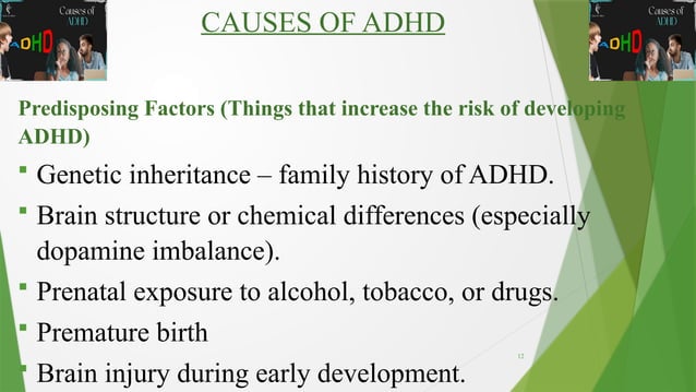 12
CAUSES OF ADHD
Predisposing Factors (Things that increase the risk of developing
ADHD)
 Genetic inheritance – family history of ADHD.
 Brain structure or chemical differences (especially
dopamine imbalance).
 Prenatal exposure to alcohol, tobacco, or drugs.
 Premature birth
 Brain injury during early development.
 