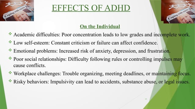 15
EFFECTS OF ADHD
On the Individual
 Academic difficulties: Poor concentration leads to low grades and incomplete work.
 Low self-esteem: Constant criticism or failure can affect confidence.
 Emotional problems: Increased risk of anxiety, depression, and frustration.
 Poor social relationships: Difficulty following rules or controlling impulses may
cause conflicts.
 Workplace challenges: Trouble organizing, meeting deadlines, or maintaining focus.
 Risky behaviors: Impulsivity can lead to accidents, substance abuse, or legal issues.
 
