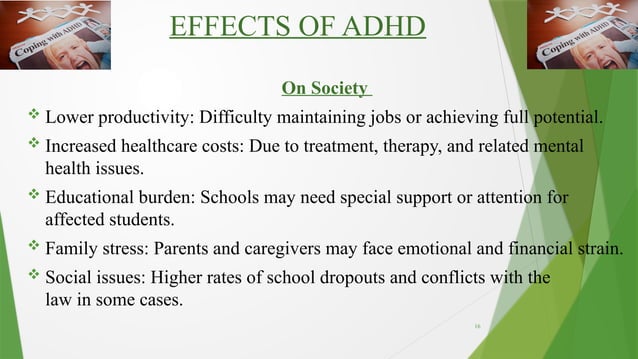 16
EFFECTS OF ADHD
On Society
 Lower productivity: Difficulty maintaining jobs or achieving full potential.
 Increased healthcare costs: Due to treatment, therapy, and related mental
health issues.
 Educational burden: Schools may need special support or attention for
affected students.
 Family stress: Parents and caregivers may face emotional and financial strain.
 Social issues: Higher rates of school dropouts and conflicts with the
law in some cases.
 