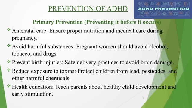18
PREVENTION OF ADHD
Primary Prevention (Preventing it before it occurs)
 Antenatal care: Ensure proper nutrition and medical care during
pregnancy.
 Avoid harmful substances: Pregnant women should avoid alcohol,
tobacco, and drugs.
 Prevent birth injuries: Safe delivery practices to avoid brain damage.
 Reduce exposure to toxins: Protect children from lead, pesticides, and
other harmful chemicals.
 Health education: Teach parents about healthy child development and
early stimulation.
 