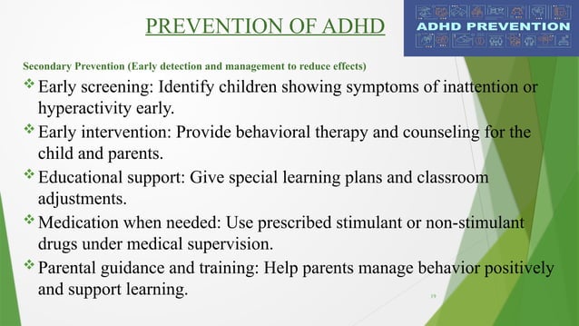 19
PREVENTION OF ADHD
Secondary Prevention (Early detection and management to reduce effects)
 Early screening: Identify children showing symptoms of inattention or
hyperactivity early.
 Early intervention: Provide behavioral therapy and counseling for the
child and parents.
 Educational support: Give special learning plans and classroom
adjustments.
 Medication when needed: Use prescribed stimulant or non-stimulant
drugs under medical supervision.
 Parental guidance and training: Help parents manage behavior positively
and support learning.
 