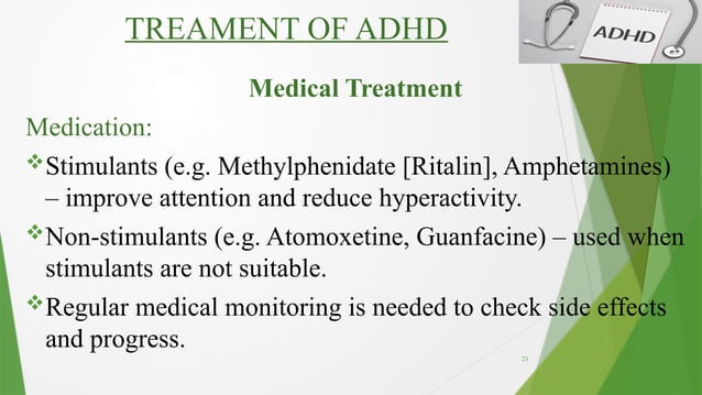 21
TREAMENT OF ADHD
Medical Treatment
Medication:
Stimulants (e.g. Methylphenidate [Ritalin], Amphetamines)
– improve attention and reduce hyperactivity.
Non-stimulants (e.g. Atomoxetine, Guanfacine) – used when
stimulants are not suitable.
Regular medical monitoring is needed to check side effects
and progress.
 