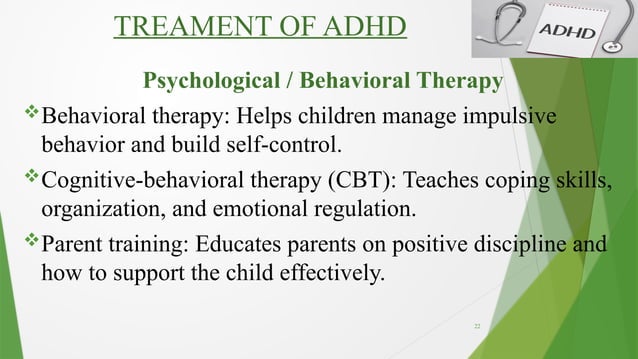 22
TREAMENT OF ADHD
Psychological / Behavioral Therapy
Behavioral therapy: Helps children manage impulsive
behavior and build self-control.
Cognitive-behavioral therapy (CBT): Teaches coping skills,
organization, and emotional regulation.
Parent training: Educates parents on positive discipline and
how to support the child effectively.
 