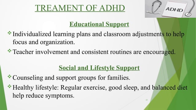23
TREAMENT OF ADHD
Educational Support
Individualized learning plans and classroom adjustments to help
focus and organization.
Teacher involvement and consistent routines are encouraged.
Social and Lifestyle Support
Counseling and support groups for families.
Healthy lifestyle: Regular exercise, good sleep, and balanced diet
help reduce symptoms.
 