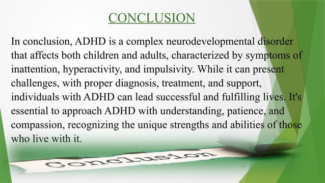 24
CONCLUSION
In conclusion, ADHD is a complex neurodevelopmental disorder
that affects both children and adults, characterized by symptoms of
inattention, hyperactivity, and impulsivity. While it can present
challenges, with proper diagnosis, treatment, and support,
individuals with ADHD can lead successful and fulfilling lives. It's
essential to approach ADHD with understanding, patience, and
compassion, recognizing the unique strengths and abilities of those
who live with it.
 