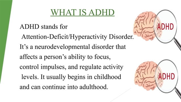 4
WHAT IS ADHD
ADHD stands for
Attention-Deficit/Hyperactivity Disorder.
It’s a neurodevelopmental disorder that
affects a person’s ability to focus,
control impulses, and regulate activity
levels. It usually begins in childhood
and can continue into adulthood.
 