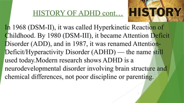 7
HISTORY OF ADHD cont…
In 1968 (DSM-II), it was called Hyperkinetic Reaction of
Childhood. By 1980 (DSM-III), it became Attention Deficit
Disorder (ADD), and in 1987, it was renamed Attention-
Deficit/Hyperactivity Disorder (ADHD) — the name still
used today.Modern research shows ADHD is a
neurodevelopmental disorder involving brain structure and
chemical differences, not poor discipline or parenting.
 