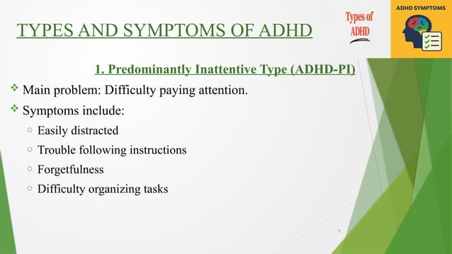 9
TYPES AND SYMPTOMS OF ADHD
1. Predominantly Inattentive Type (ADHD-PI)
 Main problem: Difficulty paying attention.
 Symptoms include:
o Easily distracted
o Trouble following instructions
o Forgetfulness
o Difficulty organizing tasks
 