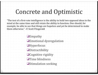 Concrete and Optimistic
❑Empathy
❑Emotional dysregulation
❑Hyperfocus
❑Distractibility
❑Cognitive rigidity
❑Time blindness
❑Stimulation seeking
“The test of a first-rate intelligence is the ability to hold two opposed ideas in the
mind at the same time and still retain the ability to function. One should, for
example, be able to see that things are hopeless and yet be determined to make
them otherwise.” –F. Scott Fitzgerald
 