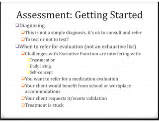 Assessment: Getting Started
❑Diagnosing
❑This is not a simple diagnosis, it’s ok to consult and refer
❑To test or not to test?
❑When to refer for evaluation (not an exhaustive list)
❑Challenges with Executive Function are interfering with:
❑Treatment or
❑Daily living
❑Self-concept
❑You want to refer for a medication evaluation
❑Your client would benefit from school or workplace
accommodations
❑Your client requests it/wants validation
❑Treatment is stuck
 