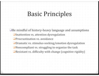 Basic Principles
❑Be mindful of history-heavy language and assumptions
❑Inattention vs. attention dysregulation
❑Procrastination vs. avoidance
❑Dramatic vs. stimulus-seeking/emotion dysregulation
❑Noncompliant vs. struggling to organize the task
❑Resistant vs. difficulty with change (cognitive rigidity)
 