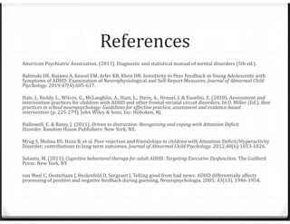 References
American Psychiatric Association. (2013). Diagnostic and statistical manual of mental disorders (5th ed.).
Babinski DE, Kujawa A, Kessel EM, Arfer KB, Klein DN. Sensitivity to Peer Feedback in Young Adolescents with
Symptoms of ADHD: Examination of Neurophysiological and Self-Report Measures. Journal of Abnormal Child
Psychology. 2019;47(4):605-617.
Hale, J., Reddy, L., Wilcox, G., McLaughlin, A., Hain, L., Stern, A., Henzel, J. & Eusebio, E. (2010). Assessment and
intervention practices for children with ADHD and other frontal-striatal circuit disorders. In D. Miller (Ed.). Best
practices in school neuropsychology: Guidelines for effective practice, assessment and evidence-based
intervention (p. 225-279). John Wiley & Sons, Inc: Hoboken, NJ.
Hallowell, E. & Ratey, J. (2011). Driven to distraction: Recognizing and coping with Attention Deficit
Disorder. Random House Publishers: New York, NY.
Mrug S, Molina BS, Hoza B, et al. Peer rejection and friendships in children with Attention-Deficit/Hyperactivity
Disorder: contributions to long-term outcomes. Journal of Abnormal Child Psychology. 2012;40(6):1013-1026.
Solanto, M. (2011). Cognitive behavioral therapy for adult ADHD: Targeting Executive Dysfunction. The Guilford
Press: New York, NY
van Meel C, Oosterlaan J, Heslenfeld D, Sergeant J, Telling good from bad news: ADHD differentially affects
processing of positive and negative feedback during guessing, Neuropsychologia, 2005; 43(13), 1946-1954.
 
