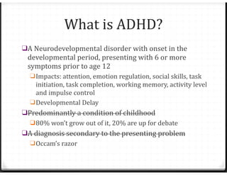What is ADHD?
❑A Neurodevelopmental disorder with onset in the
developmental period, presenting with 6 or more
symptoms prior to age 12
❑Impacts: attention, emotion regulation, social skills, task
initiation, task completion, working memory, activity level
and impulse control
❑Developmental Delay
❑Predominantly a condition of childhood
❑80% won’t grow out of it, 20% are up for debate
❑A diagnosis secondary to the presenting problem
❑Occam’s razor
 