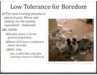 Low Tolerance for Boredom
❑“The most riveting stimulus is
physical pain. Worry and
anxiety are the mental
equivalent” –Hallowell
❑In ADHD:
❑Alcohol abuse is 3x the
general population
❑About 22% have a substance
abuse disorder
❑BPD: 14%
❑But, in BPD 38% with 60%
meeting criteria in childhood
 