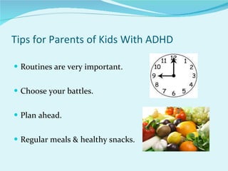 Tips for Parents of Kids With ADHD Routines are very important. Choose your battles. Plan ahead. Regular meals & healthy snacks. 