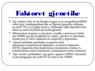 Faktoret gjenetike
 Nje studim i bere ne dy binjake tregon se ky çrregullim(ADHD)
eshte tejet i trashegueshem dhe se faktoret gjenetike ndikojne
ne rreth 75% te te gjitha rasteve. Gjithashtu edhe hiperaktiviteti
duket se eshte kryesisht nje kusht gjenetik.
 Shkencetaret tregojne se nje pjese e madhe e personave lindin
me ADHD nga nje kombinim jo i sakte i gjeneve te ndryshme,
shume prej te cileve ndikojne ne trasportin e dopamines.
 Gjenet kandidate perfshijne receptorin alfa2
adrenergic,transportuesin dopamine, receptoret dopamine
D2/D3, dopamine beta-hydroxylase monoamine oxidase A,
cetocholamine metal transferaza, transportuesi nxites serotonin.
 Nje variant i perbashket i nje gjeni i quajtur LPHN3 vleresohet
te jete pergjegjes per rreth 9% te rasteve me ADHD
 