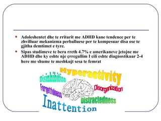  Adoleshentet dhe te rriturit me ADHD kane tendence per te
zhvilluar mekanizma perballuese per te kompesuar disa ose te
gjitha demtimet e tyre.
 Sipas studimeve te bera rreth 4.7% e amerikaneve jetojne me
ADHD dhe ky eshte nje çrregullim I cili eshte diagnostikuar 2-4
here me shume te meshkujt sesa te femrat
 