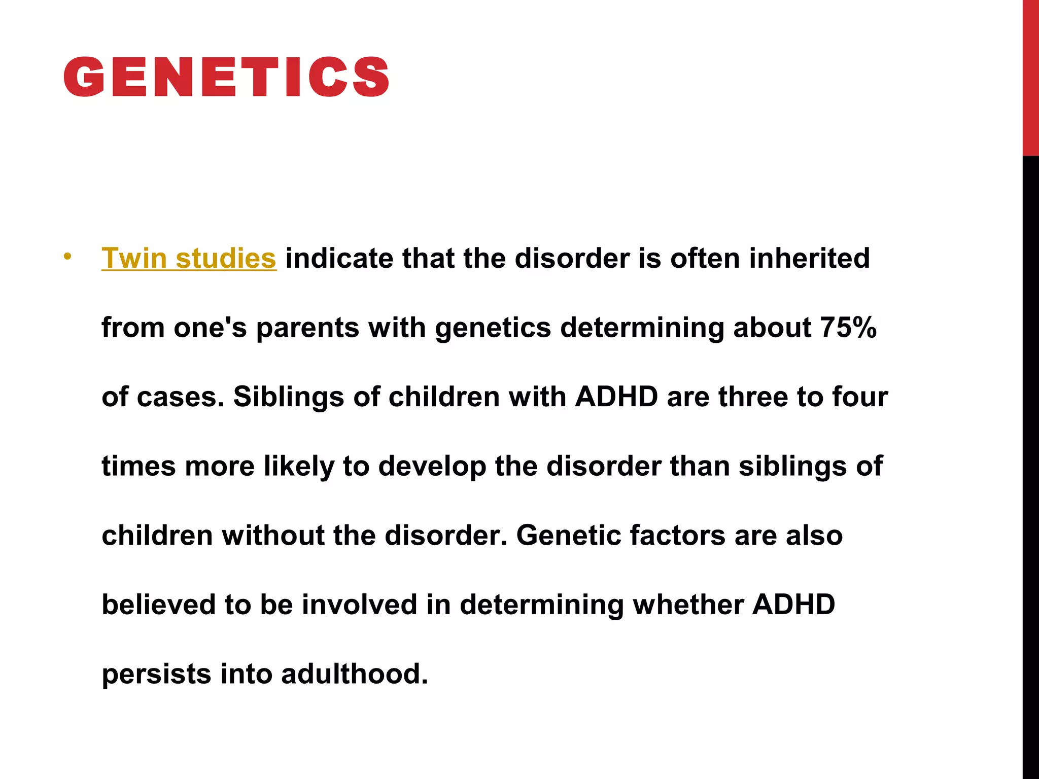 GENETICS
• Twin studies indicate that the disorder is often inherited
from one's parents with genetics determining about 75%
of cases. Siblings of children with ADHD are three to four
times more likely to develop the disorder than siblings of
children without the disorder. Genetic factors are also
believed to be involved in determining whether ADHD
persists into adulthood.
 