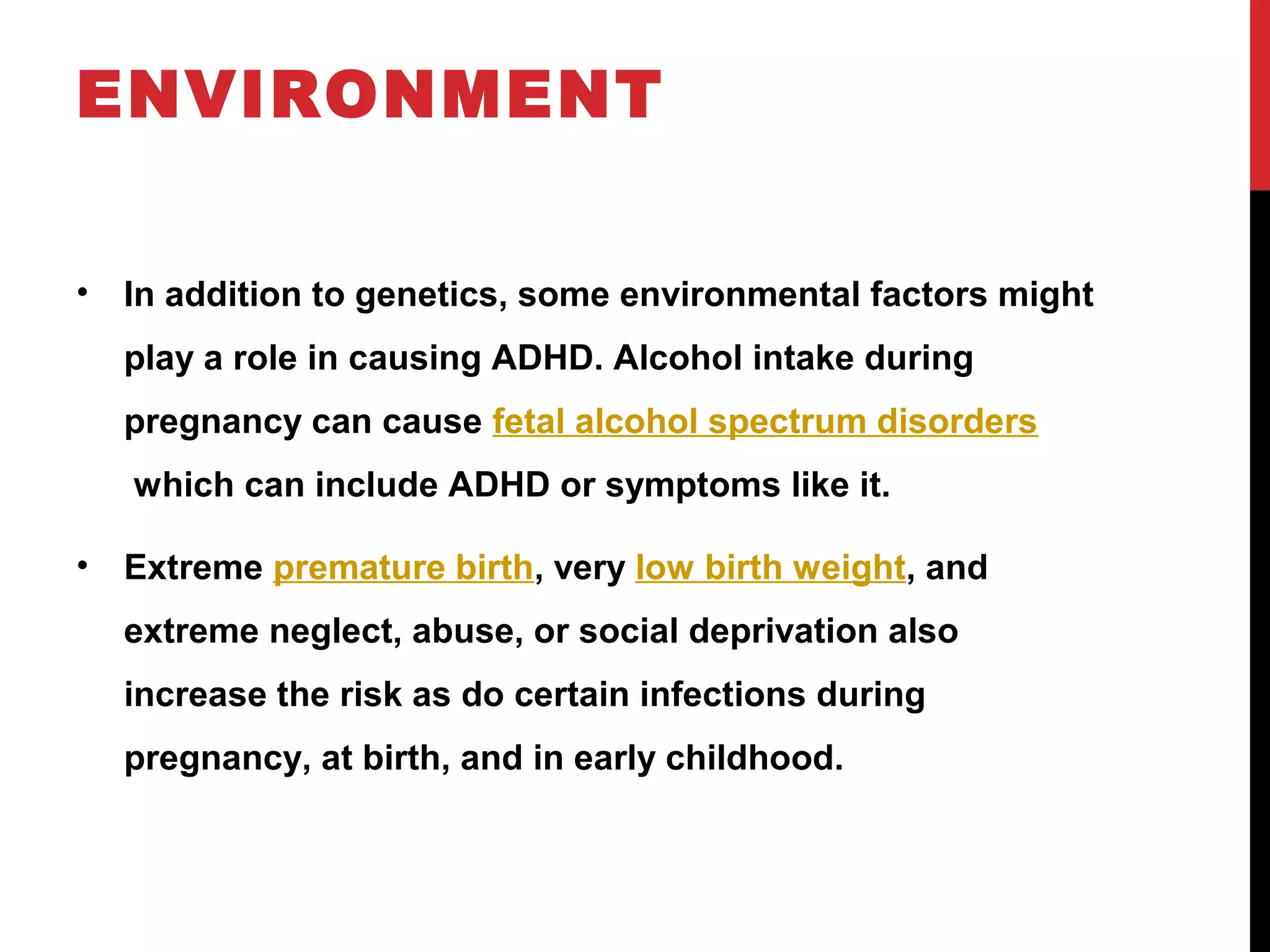 ENVIRONMENT
• In addition to genetics, some environmental factors might
play a role in causing ADHD. Alcohol intake during
pregnancy can cause fetal alcohol spectrum disorders
which can include ADHD or symptoms like it.
• Extreme premature birth, very low birth weight, and
extreme neglect, abuse, or social deprivation also
increase the risk as do certain infections during
pregnancy, at birth, and in early childhood.
 