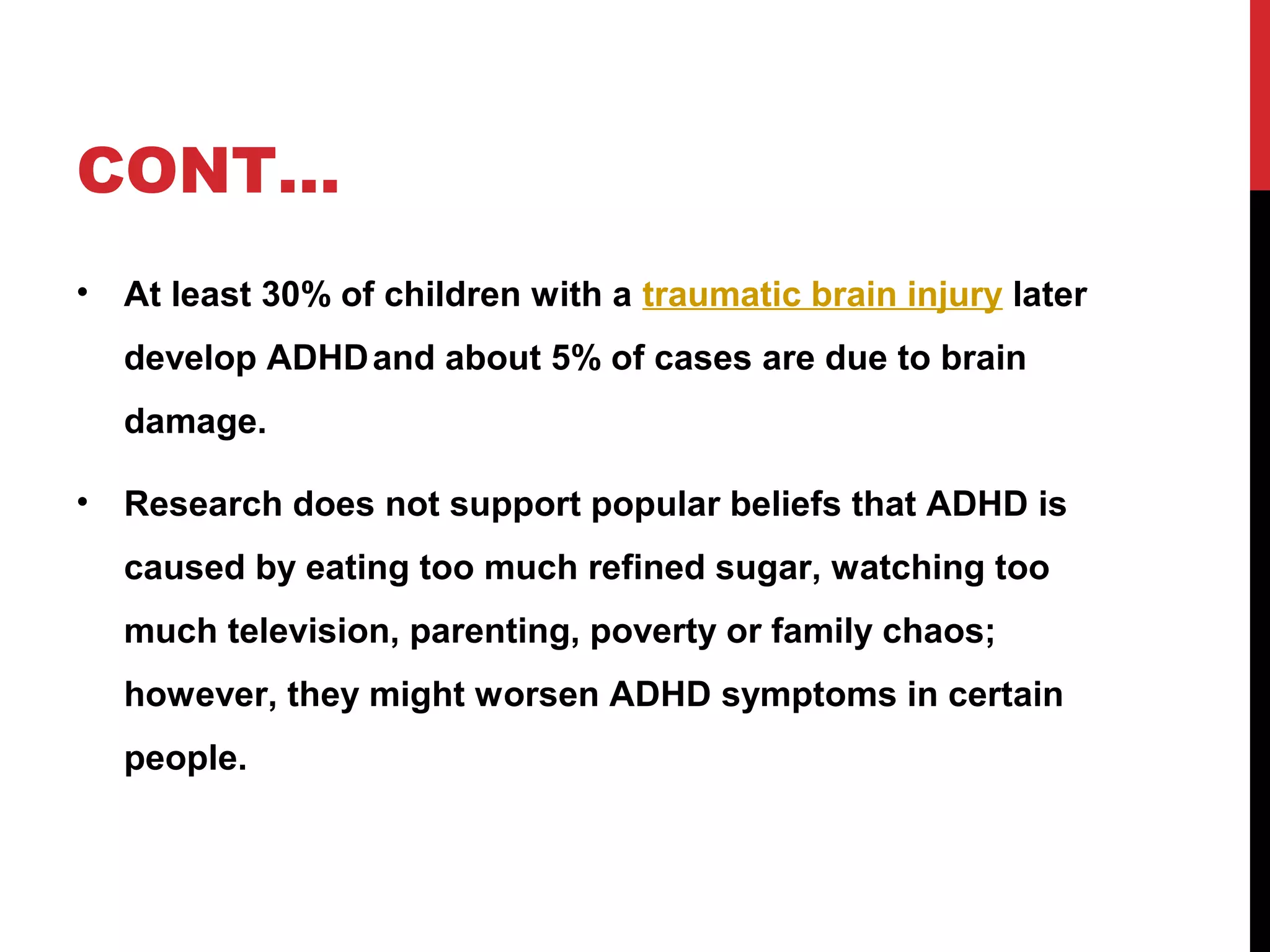 CONT…
• At least 30% of children with a traumatic brain injury later
develop ADHDand about 5% of cases are due to brain
damage.
• Research does not support popular beliefs that ADHD is
caused by eating too much refined sugar, watching too
much television, parenting, poverty or family chaos;
however, they might worsen ADHD symptoms in certain
people.
 