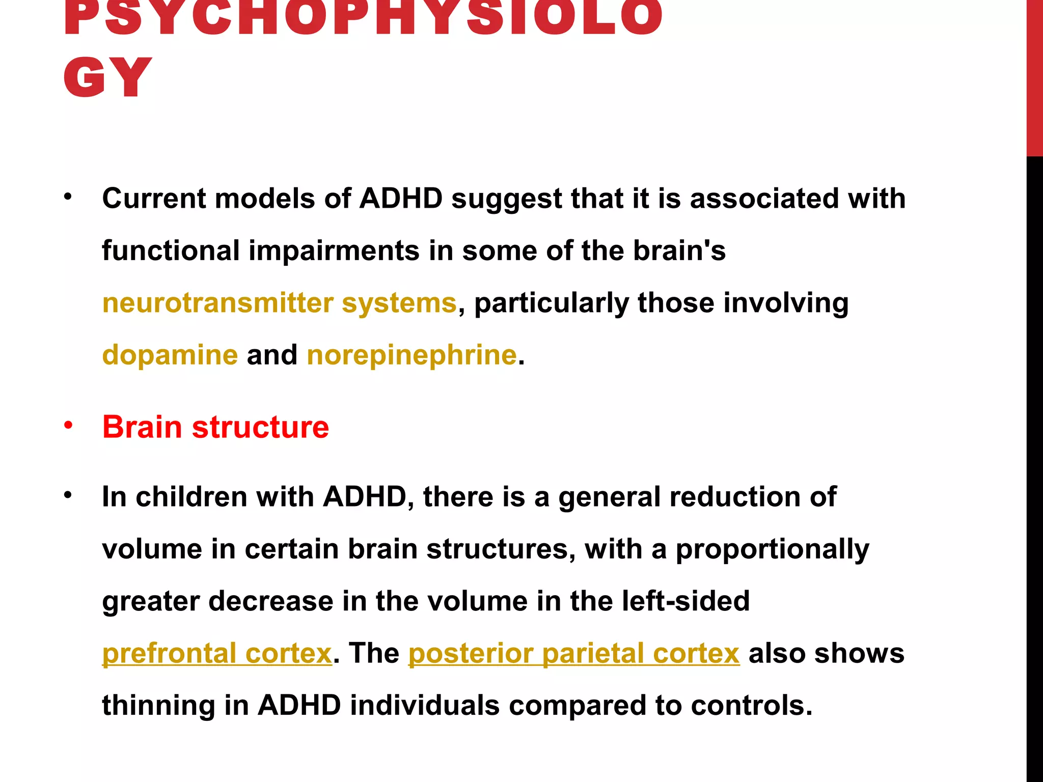 PSYCHOPHYSIOLO
GY
• Current models of ADHD suggest that it is associated with
functional impairments in some of the brain's
neurotransmitter systems, particularly those involving
dopamine and norepinephrine.
• Brain structure
• In children with ADHD, there is a general reduction of
volume in certain brain structures, with a proportionally
greater decrease in the volume in the left-sided
prefrontal cortex. The posterior parietal cortex also shows
thinning in ADHD individuals compared to controls.
 