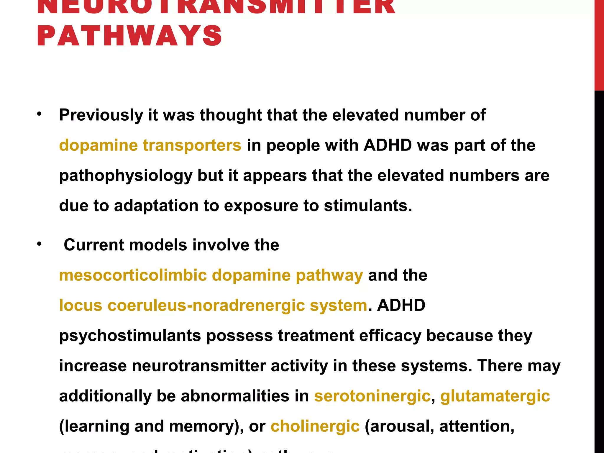 NEUROTRANSMITTER
PATHWAYS
• Previously it was thought that the elevated number of
dopamine transporters in people with ADHD was part of the
pathophysiology but it appears that the elevated numbers are
due to adaptation to exposure to stimulants.
• Current models involve the
mesocorticolimbic dopamine pathway and the
locus coeruleus-noradrenergic system. ADHD
psychostimulants possess treatment efficacy because they
increase neurotransmitter activity in these systems. There may
additionally be abnormalities in serotoninergic, glutamatergic
(learning and memory), or cholinergic (arousal, attention,
 