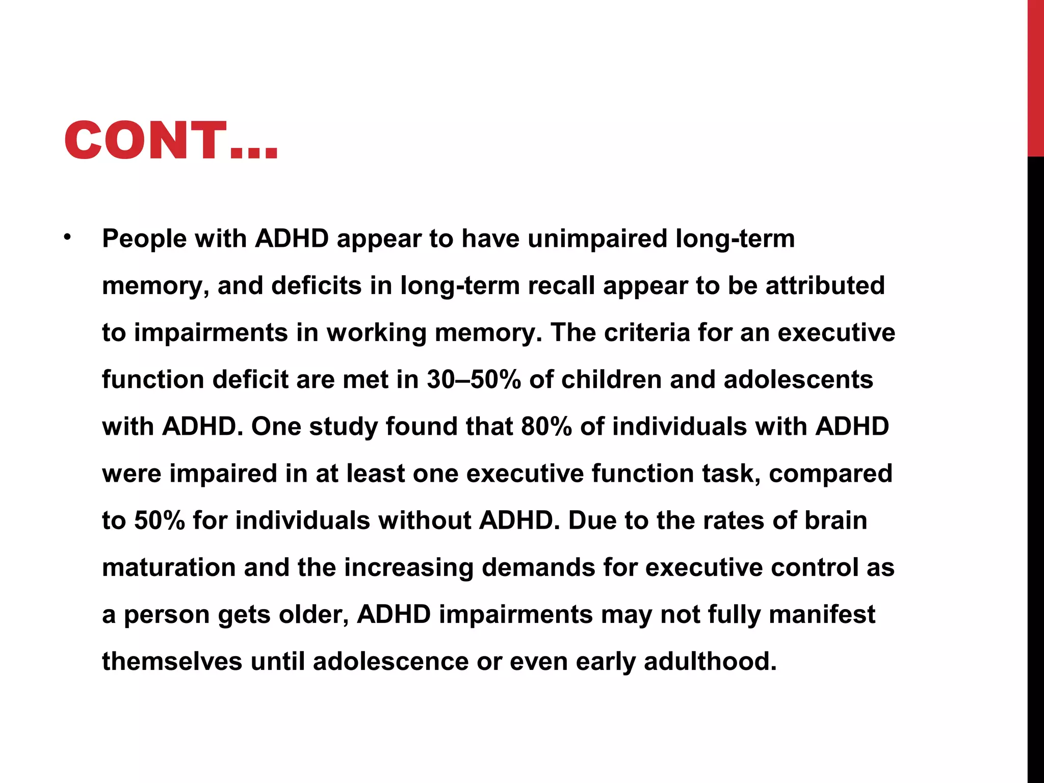 CONT…
• People with ADHD appear to have unimpaired long-term
memory, and deficits in long-term recall appear to be attributed
to impairments in working memory. The criteria for an executive
function deficit are met in 30–50% of children and adolescents
with ADHD. One study found that 80% of individuals with ADHD
were impaired in at least one executive function task, compared
to 50% for individuals without ADHD. Due to the rates of brain
maturation and the increasing demands for executive control as
a person gets older, ADHD impairments may not fully manifest
themselves until adolescence or even early adulthood.
 