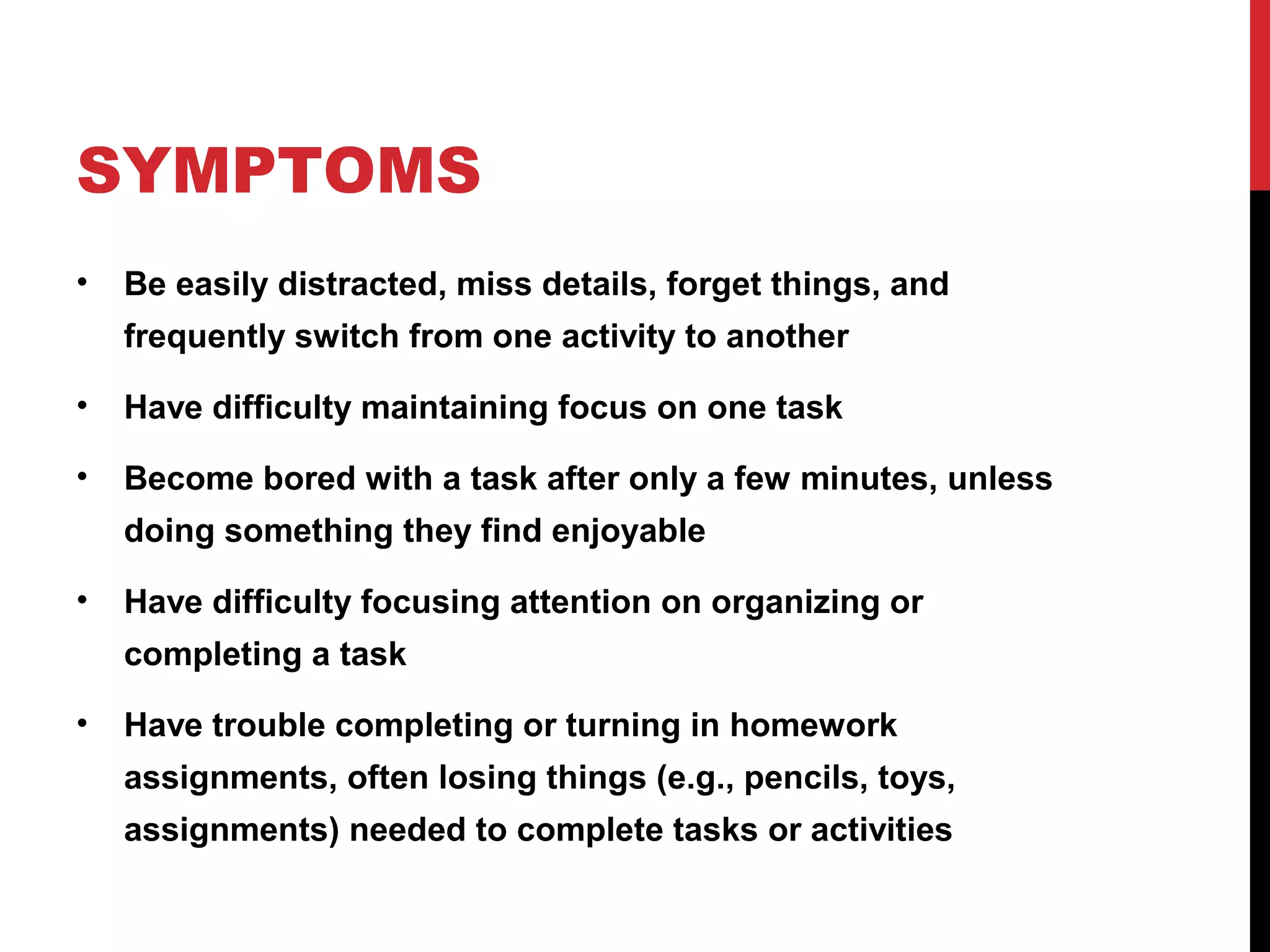 SYMPTOMS
• Be easily distracted, miss details, forget things, and
frequently switch from one activity to another
• Have difficulty maintaining focus on one task
• Become bored with a task after only a few minutes, unless
doing something they find enjoyable
• Have difficulty focusing attention on organizing or
completing a task
• Have trouble completing or turning in homework
assignments, often losing things (e.g., pencils, toys,
assignments) needed to complete tasks or activities
 