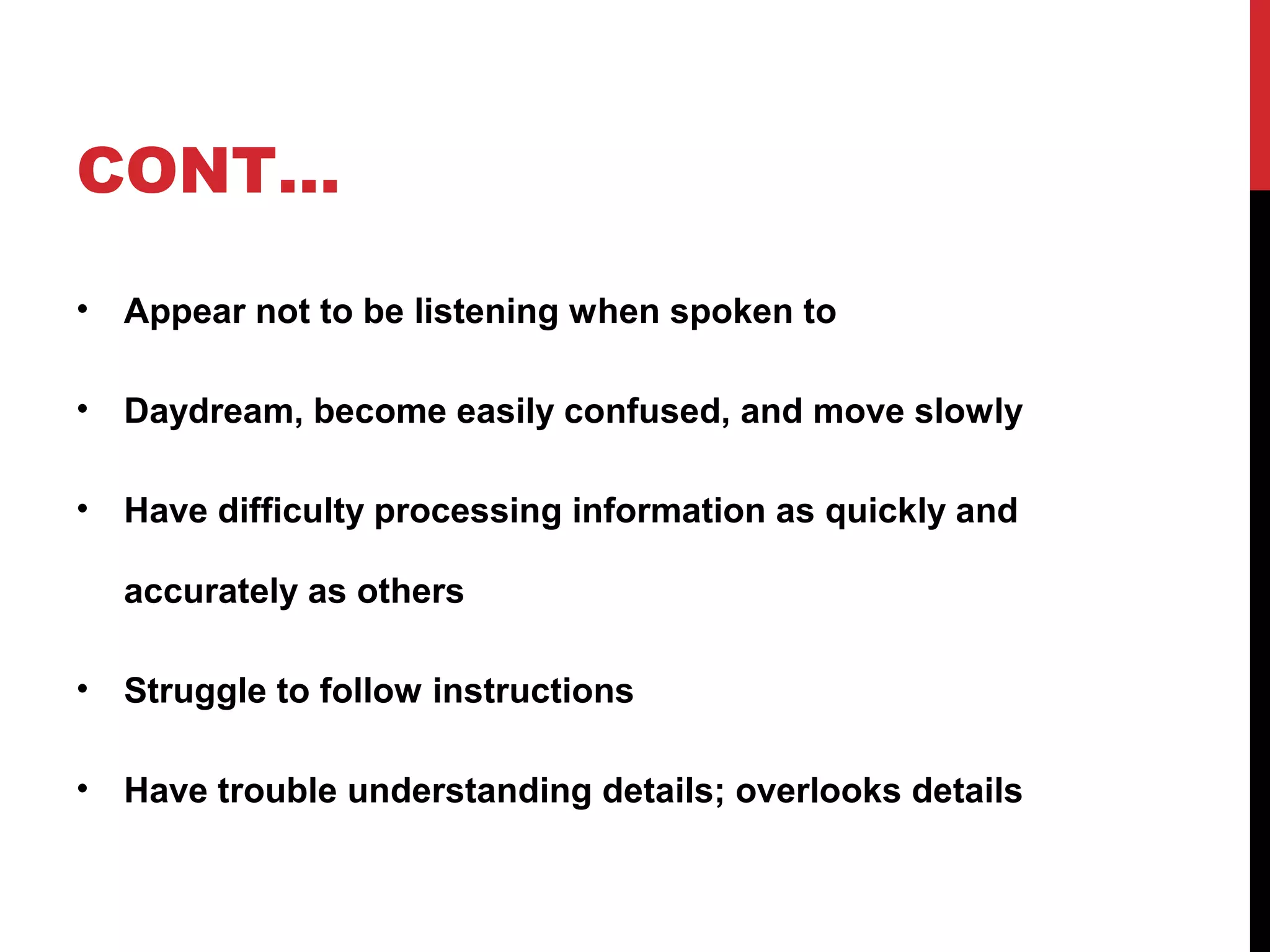 CONT…
• Appear not to be listening when spoken to
• Daydream, become easily confused, and move slowly
• Have difficulty processing information as quickly and
accurately as others
• Struggle to follow instructions
• Have trouble understanding details; overlooks details
 
