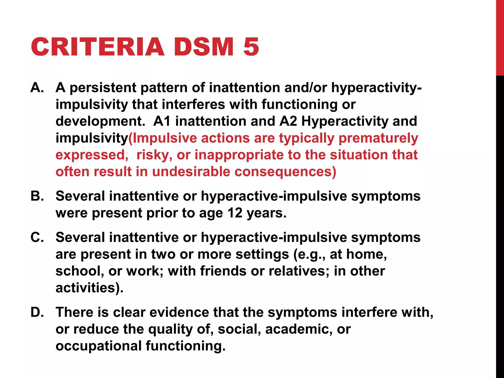 CRITERIA DSM 5
A. A persistent pattern of inattention and/or hyperactivity-
impulsivity that interferes with functioning or
development. A1 inattention and A2 Hyperactivity and
impulsivity(Impulsive actions are typically prematurely
expressed, risky, or inappropriate to the situation that
often result in undesirable consequences)
B. Several inattentive or hyperactive-impulsive symptoms
were present prior to age 12 years.
C. Several inattentive or hyperactive-impulsive symptoms
are present in two or more settings (e.g., at home,
school, or work; with friends or relatives; in other
activities).
D. There is clear evidence that the symptoms interfere with,
or reduce the quality of, social, academic, or
occupational functioning.
 